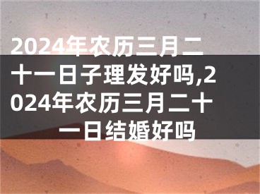 2024年农历三月二十一日子理发好吗,2024年农历三月二十一日结婚好吗