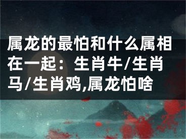 属龙的最怕和什么属相在一起：生肖牛/生肖马/生肖鸡,属龙怕啥