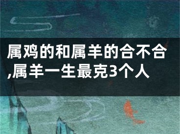 属鸡的和属羊的合不合,属羊一生最克3个人