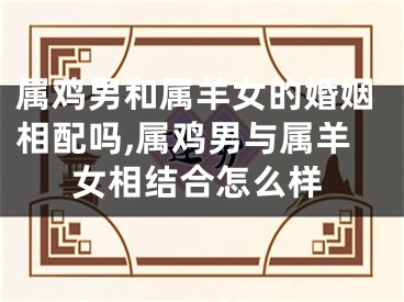 属鸡男和属羊女的婚姻相配吗,属鸡男与属羊女相结合怎么样