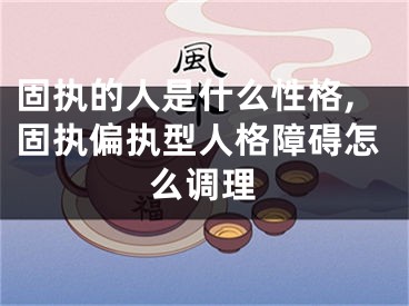 固执的人是什么性格,固执偏执型人格障碍怎么调理