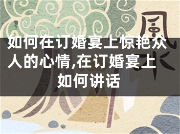 如何在订婚宴上惊艳众人的心情,在订婚宴上如何讲话
