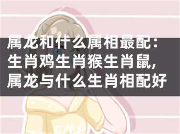 属龙和什么属相最配：生肖鸡生肖猴生肖鼠,属龙与什么生肖相配好