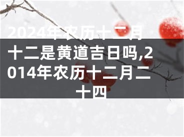 2024年农历十二月十二是黄道吉日吗,2014年农历十二月二十四