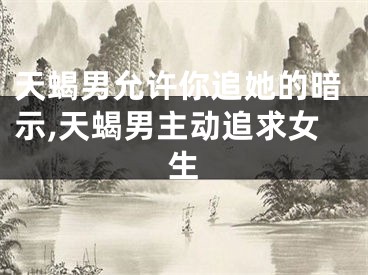 天蝎男允许你追她的暗示,天蝎男主动追求女生
