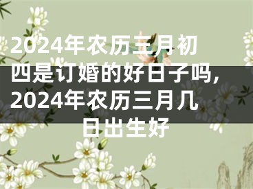 2024年农历三月初四是订婚的好日子吗,2024年农历三月几日出生好