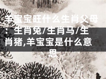 羊宝宝旺什么生肖父母：生肖兔/生肖马/生肖猪,羊宝宝是什么意思