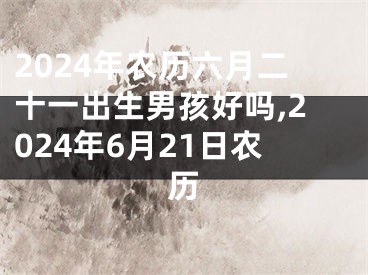 2024年农历六月二十一出生男孩好吗,2024年6月21日农历