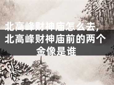 北高峰财神庙怎么去,北高峰财神庙前的两个金像是谁