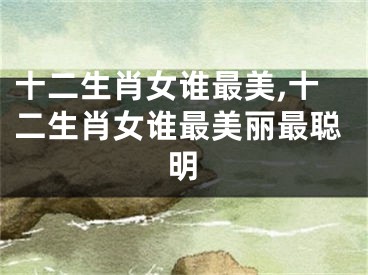 十二生肖女谁最美,十二生肖女谁最美丽最聪明