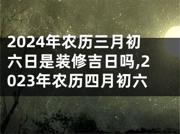 2024年农历三月初六日是装修吉日吗,2023年农历四月初六
