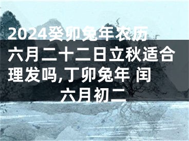 2024癸卯兔年农历六月二十二日立秋适合理发吗,丁卯兔年 闰六月初二