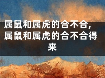 属鼠和属虎的合不合,属鼠和属虎的合不合得来