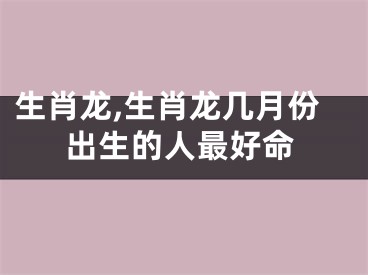 生肖龙,生肖龙几月份出生的人最好命