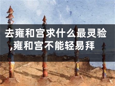去雍和宫求什么最灵验,雍和宫不能轻易拜