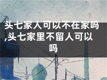 头七家人可以不在家吗,头七家里不留人可以吗