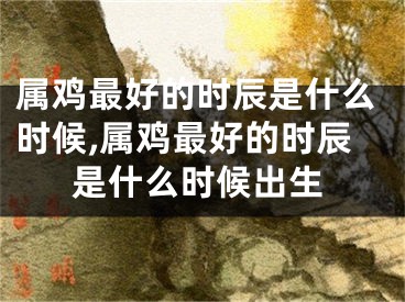 属鸡最好的时辰是什么时候,属鸡最好的时辰是什么时候出生