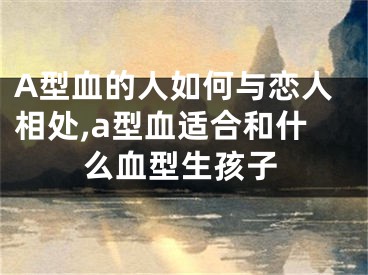A型血的人如何与恋人相处,a型血适合和什么血型生孩子