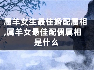 属羊女生最佳婚配属相,属羊女最佳配偶属相是什么