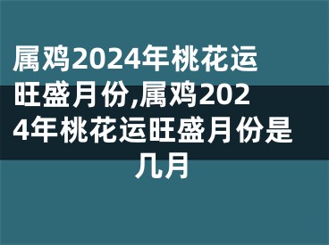 属鸡2024年桃花运旺盛月份,属鸡2024年桃花运旺盛月份是几月