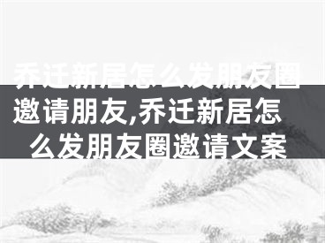 乔迁新居怎么发朋友圈邀请朋友,乔迁新居怎么发朋友圈邀请文案