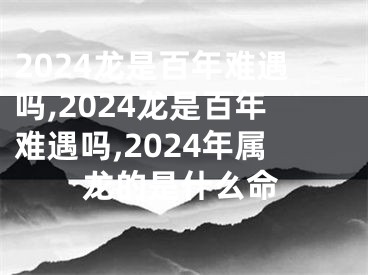 2024龙是百年难遇吗,2024龙是百年难遇吗,2024年属龙的是什么命