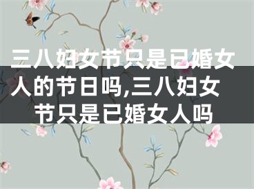 三八妇女节只是已婚女人的节日吗,三八妇女节只是已婚女人吗