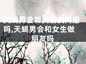 天蝎男会和女朋友同居吗,天蝎男会和女生做朋友吗