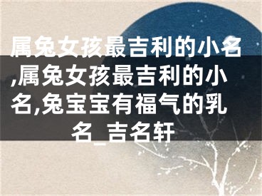 属兔女孩最吉利的小名,属兔女孩最吉利的小名,兔宝宝有福气的乳名_吉名轩