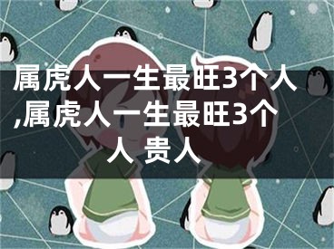 属虎人一生最旺3个人,属虎人一生最旺3个人 贵人