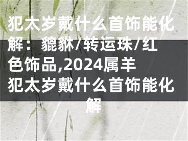 犯太岁戴什么首饰能化解：貔貅/转运珠/红色饰品,2024属羊犯太岁戴什么首饰能化解
