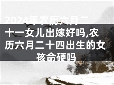 2024年农历六月二十一女儿出嫁好吗,农历六月二十四出生的女孩命硬吗