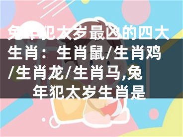 兔年犯太岁最凶的四大生肖：生肖鼠/生肖鸡/生肖龙/生肖马,兔年犯太岁生肖是