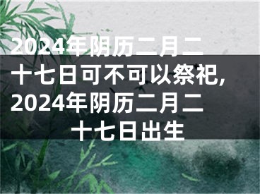2024年阴历二月二十七日可不可以祭祀,2024年阴历二月二十七日出生