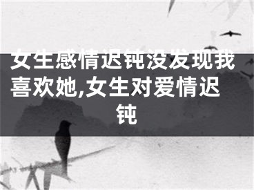女生感情迟钝没发现我喜欢她,女生对爱情迟钝