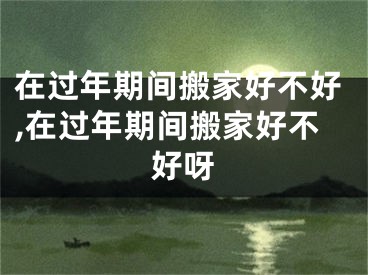 在过年期间搬家好不好,在过年期间搬家好不好呀