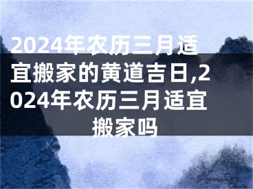 2024年农历三月适宜搬家的黄道吉日,2024年农历三月适宜搬家吗