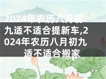 2024年农历八月初九适不适合提新车,2024年农历八月初九适不适合搬家