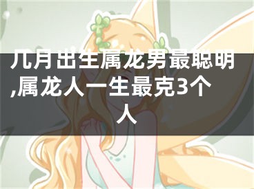 几月出生属龙男最聪明,属龙人一生最克3个人