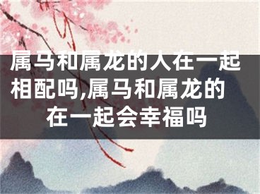 属马和属龙的人在一起相配吗,属马和属龙的在一起会幸福吗