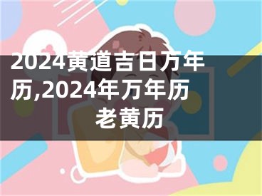2024黄道吉日万年历,2024年万年历老黄历