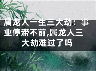 属龙人一生三大劫：事业停滞不前,属龙人三大劫难过了吗