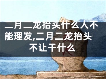 二月二龙抬头什么人不能理发,二月二龙抬头不让干什么