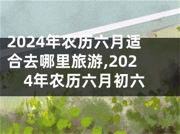2024年农历六月适合去哪里旅游,2024年农历六月初六