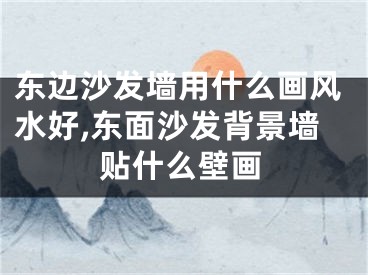 东边沙发墙用什么画风水好,东面沙发背景墙贴什么壁画