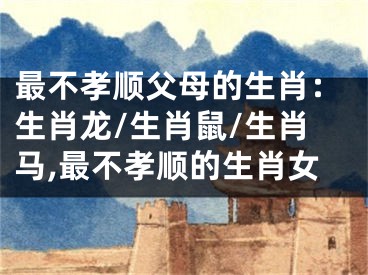 最不孝顺父母的生肖：生肖龙/生肖鼠/生肖马,最不孝顺的生肖女