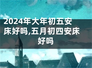 2024年大年初五安床好吗,五月初四安床好吗