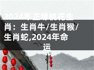 2024年正缘桃花生肖：生肖牛/生肖猴/生肖蛇,2024年命运