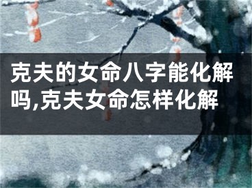 克夫的女命八字能化解吗,克夫女命怎样化解