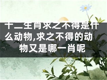 十二生肖求之不得是什么动物,求之不得的动物又是哪一肖呢